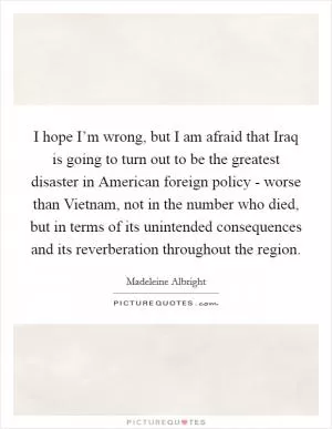 I hope I’m wrong, but I am afraid that Iraq is going to turn out to be the greatest disaster in American foreign policy - worse than Vietnam, not in the number who died, but in terms of its unintended consequences and its reverberation throughout the region Picture Quote #1