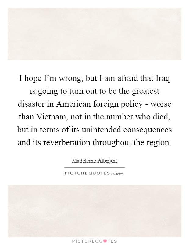 I hope I'm wrong, but I am afraid that Iraq is going to turn out to be the greatest disaster in American foreign policy - worse than Vietnam, not in the number who died, but in terms of its unintended consequences and its reverberation throughout the region. Picture Quote #1