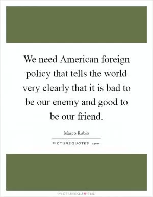 We need American foreign policy that tells the world very clearly that it is bad to be our enemy and good to be our friend Picture Quote #1