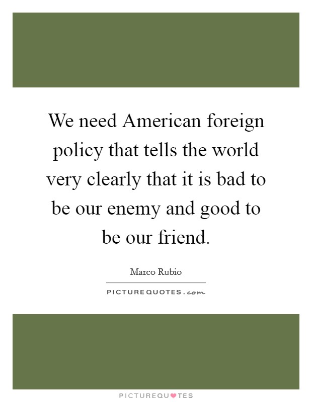 We need American foreign policy that tells the world very clearly that it is bad to be our enemy and good to be our friend. Picture Quote #1