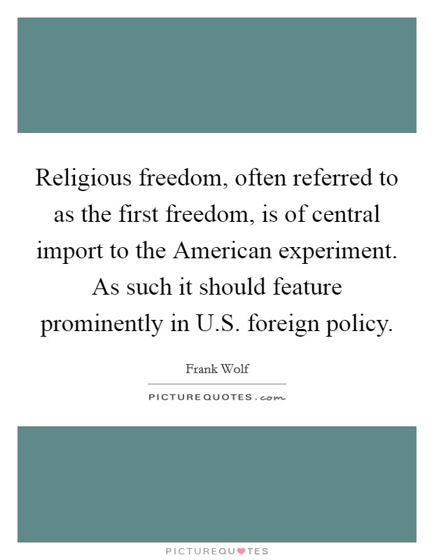 Religious freedom, often referred to as the first freedom, is of central import to the American experiment. As such it should feature prominently in U.S. foreign policy. Picture Quote #1