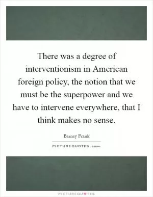 There was a degree of interventionism in American foreign policy, the notion that we must be the superpower and we have to intervene everywhere, that I think makes no sense Picture Quote #1