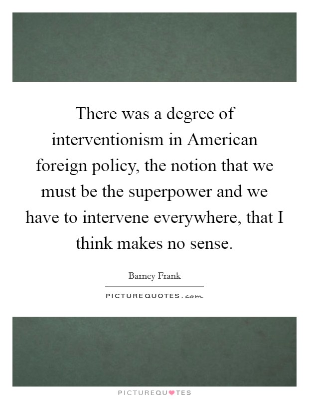 There was a degree of interventionism in American foreign policy, the notion that we must be the superpower and we have to intervene everywhere, that I think makes no sense. Picture Quote #1