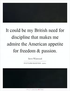 It could be my British need for discipline that makes me admire the American appetite for freedom and passion Picture Quote #1