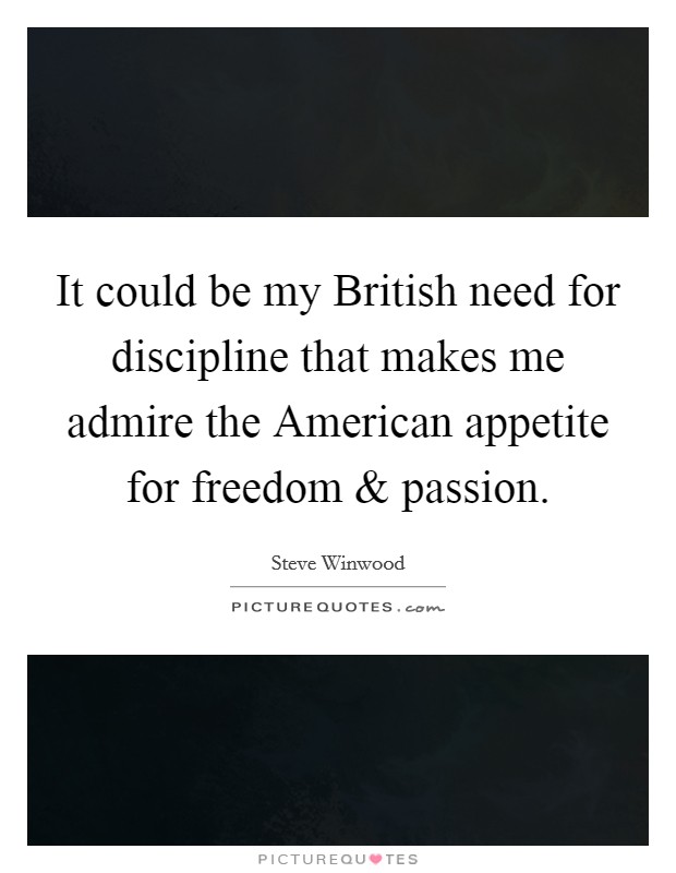 It could be my British need for discipline that makes me admire the American appetite for freedom and passion. Picture Quote #1