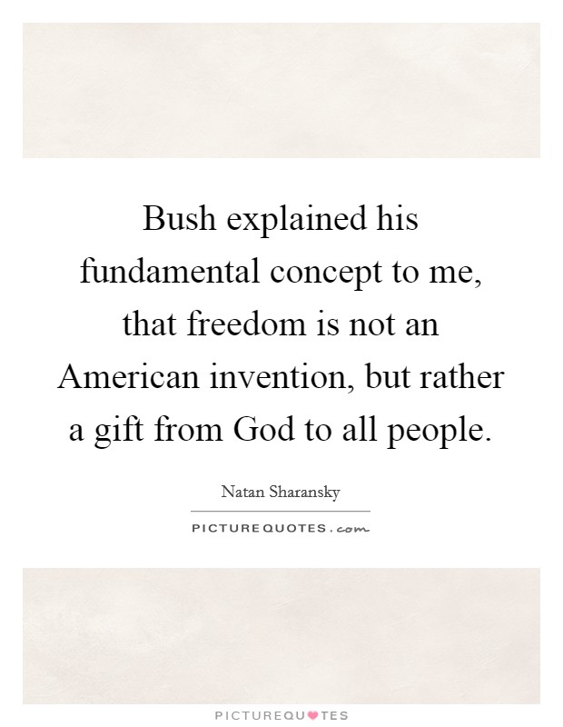 Bush explained his fundamental concept to me, that freedom is not an American invention, but rather a gift from God to all people. Picture Quote #1