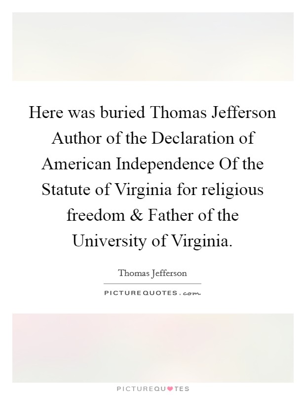 Here was buried Thomas Jefferson Author of the Declaration of American Independence Of the Statute of Virginia for religious freedom and Father of the University of Virginia. Picture Quote #1