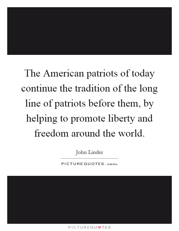 The American patriots of today continue the tradition of the long line of patriots before them, by helping to promote liberty and freedom around the world. Picture Quote #1