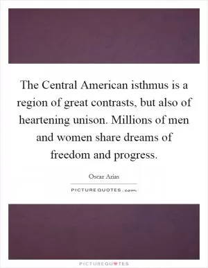 The Central American isthmus is a region of great contrasts, but also of heartening unison. Millions of men and women share dreams of freedom and progress Picture Quote #1