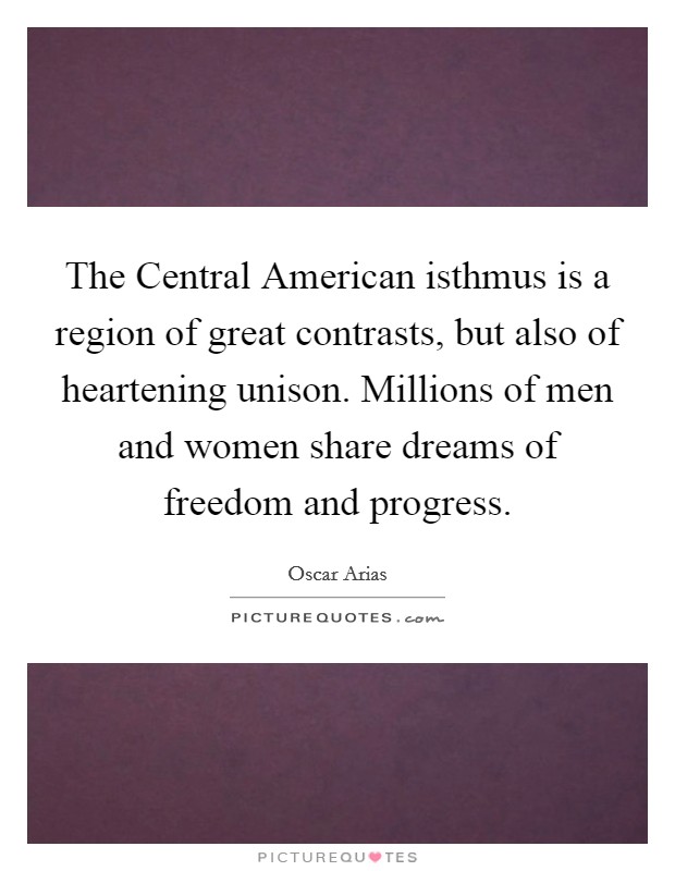The Central American isthmus is a region of great contrasts, but also of heartening unison. Millions of men and women share dreams of freedom and progress. Picture Quote #1