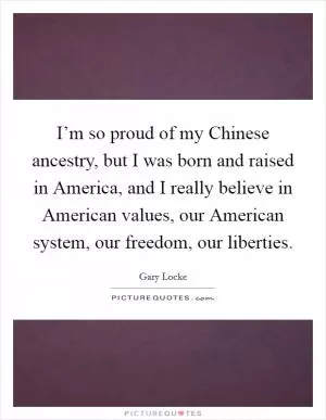 I’m so proud of my Chinese ancestry, but I was born and raised in America, and I really believe in American values, our American system, our freedom, our liberties Picture Quote #1