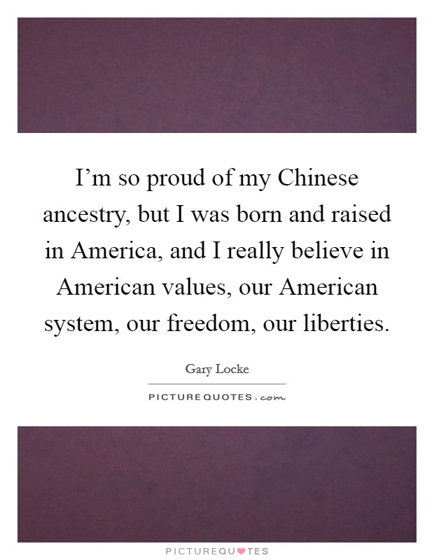 I'm so proud of my Chinese ancestry, but I was born and raised in America, and I really believe in American values, our American system, our freedom, our liberties. Picture Quote #1