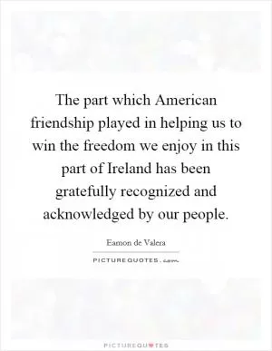 The part which American friendship played in helping us to win the freedom we enjoy in this part of Ireland has been gratefully recognized and acknowledged by our people Picture Quote #1