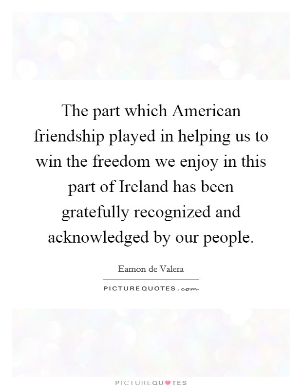The part which American friendship played in helping us to win the freedom we enjoy in this part of Ireland has been gratefully recognized and acknowledged by our people. Picture Quote #1
