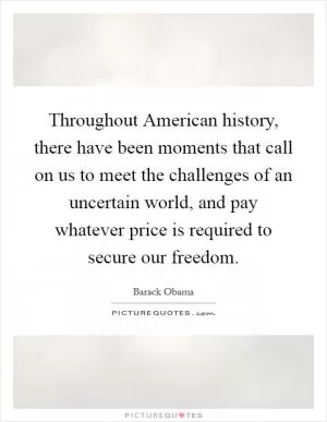 Throughout American history, there have been moments that call on us to meet the challenges of an uncertain world, and pay whatever price is required to secure our freedom Picture Quote #1