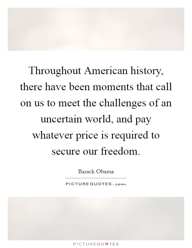 Throughout American history, there have been moments that call on us to meet the challenges of an uncertain world, and pay whatever price is required to secure our freedom. Picture Quote #1