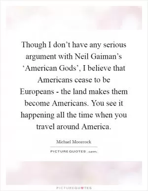 Though I don’t have any serious argument with Neil Gaiman’s ‘American Gods’, I believe that Americans cease to be Europeans - the land makes them become Americans. You see it happening all the time when you travel around America Picture Quote #1