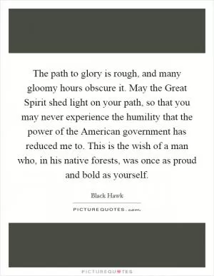 The path to glory is rough, and many gloomy hours obscure it. May the Great Spirit shed light on your path, so that you may never experience the humility that the power of the American government has reduced me to. This is the wish of a man who, in his native forests, was once as proud and bold as yourself Picture Quote #1