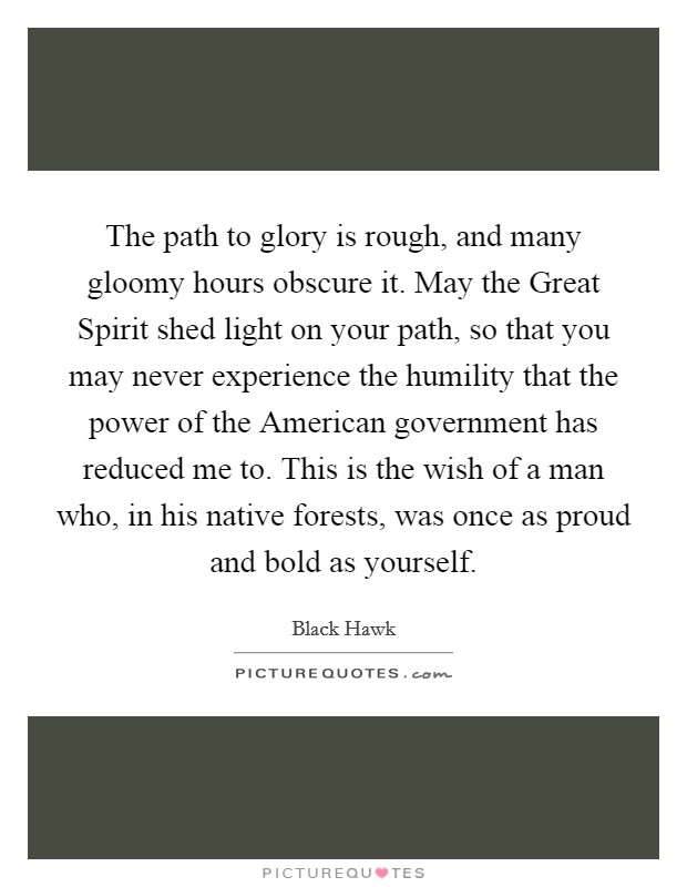 The path to glory is rough, and many gloomy hours obscure it. May the Great Spirit shed light on your path, so that you may never experience the humility that the power of the American government has reduced me to. This is the wish of a man who, in his native forests, was once as proud and bold as yourself. Picture Quote #1