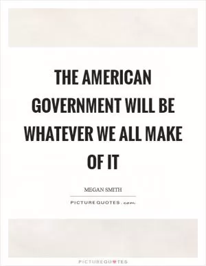 The American government will be whatever we all make of it Picture Quote #1