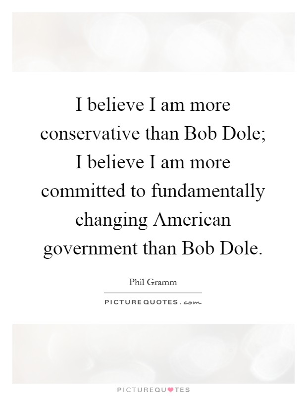I believe I am more conservative than Bob Dole; I believe I am more committed to fundamentally changing American government than Bob Dole. Picture Quote #1