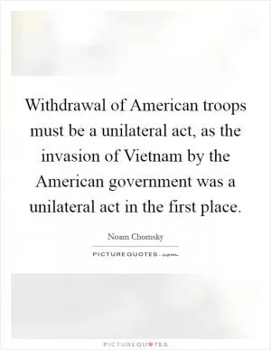 Withdrawal of American troops must be a unilateral act, as the invasion of Vietnam by the American government was a unilateral act in the first place Picture Quote #1