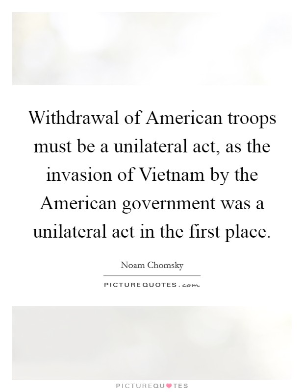 Withdrawal of American troops must be a unilateral act, as the invasion of Vietnam by the American government was a unilateral act in the first place. Picture Quote #1