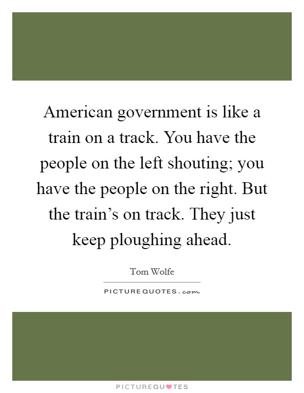 American government is like a train on a track. You have the people on the left shouting; you have the people on the right. But the train's on track. They just keep ploughing ahead. Picture Quote #1