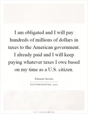 I am obligated and I will pay hundreds of millions of dollars in taxes to the American government. I already paid and I will keep paying whatever taxes I owe based on my time as a U.S. citizen Picture Quote #1