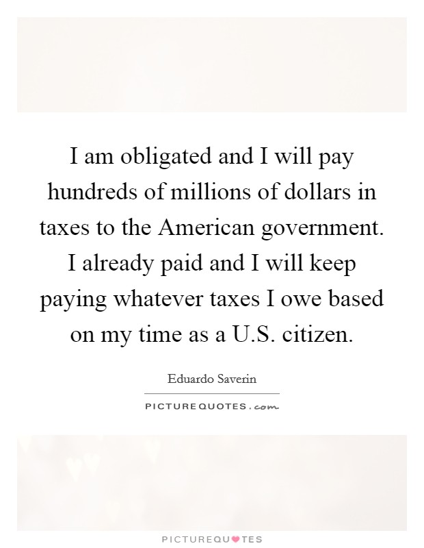 I am obligated and I will pay hundreds of millions of dollars in taxes to the American government. I already paid and I will keep paying whatever taxes I owe based on my time as a U.S. citizen. Picture Quote #1