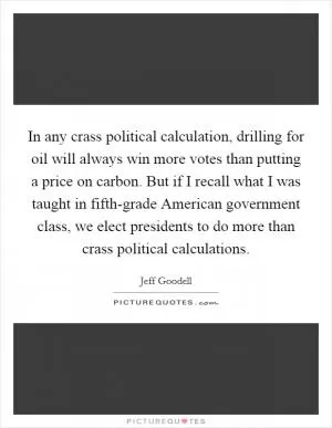 In any crass political calculation, drilling for oil will always win more votes than putting a price on carbon. But if I recall what I was taught in fifth-grade American government class, we elect presidents to do more than crass political calculations Picture Quote #1