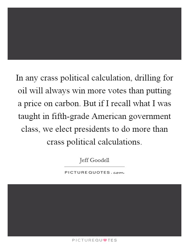 In any crass political calculation, drilling for oil will always win more votes than putting a price on carbon. But if I recall what I was taught in fifth-grade American government class, we elect presidents to do more than crass political calculations. Picture Quote #1