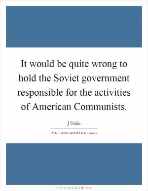 It would be quite wrong to hold the Soviet government responsible for the activities of American Communists Picture Quote #1