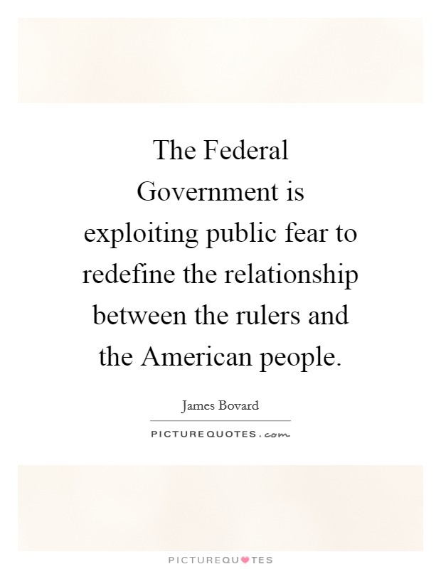 The Federal Government is exploiting public fear to redefine the relationship between the rulers and the American people. Picture Quote #1