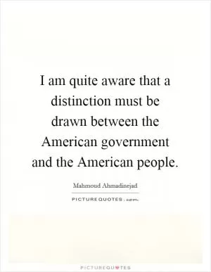I am quite aware that a distinction must be drawn between the American government and the American people Picture Quote #1