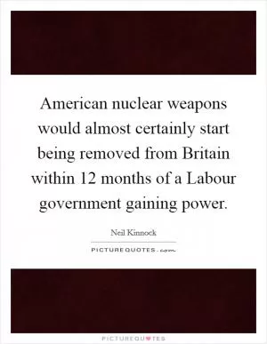 American nuclear weapons would almost certainly start being removed from Britain within 12 months of a Labour government gaining power Picture Quote #1