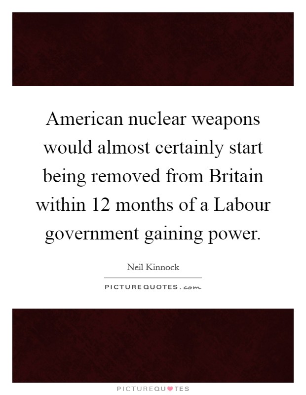 American nuclear weapons would almost certainly start being removed from Britain within 12 months of a Labour government gaining power. Picture Quote #1