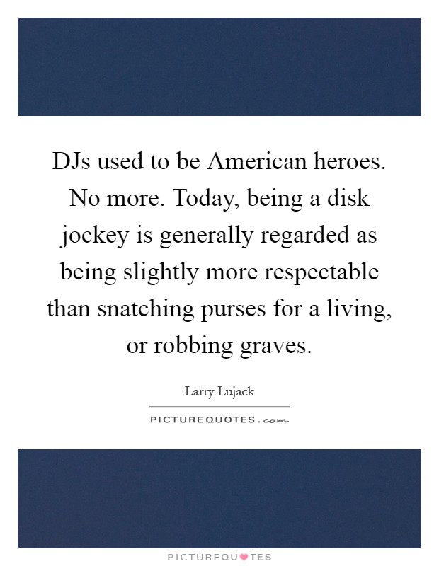 DJs used to be American heroes. No more. Today, being a disk jockey is generally regarded as being slightly more respectable than snatching purses for a living, or robbing graves. Picture Quote #1