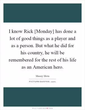 I know Rick [Monday] has done a lot of good things as a player and as a person. But what he did for his country, he will be remembered for the rest of his life as an American hero Picture Quote #1