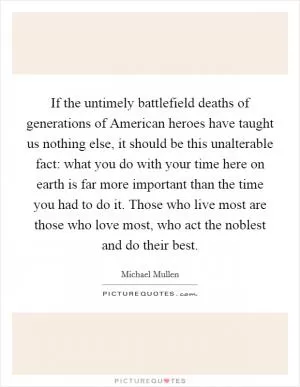 If the untimely battlefield deaths of generations of American heroes have taught us nothing else, it should be this unalterable fact: what you do with your time here on earth is far more important than the time you had to do it. Those who live most are those who love most, who act the noblest and do their best Picture Quote #1