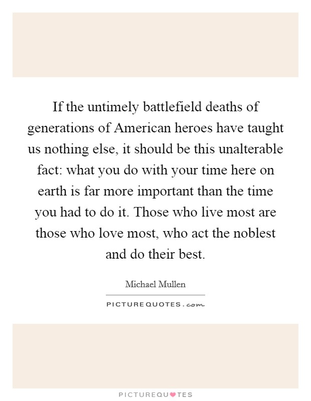 If the untimely battlefield deaths of generations of American heroes have taught us nothing else, it should be this unalterable fact: what you do with your time here on earth is far more important than the time you had to do it. Those who live most are those who love most, who act the noblest and do their best. Picture Quote #1