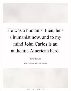 He was a humanist then, he’s a humanist now, and to my mind John Carlos is an authentic American hero Picture Quote #1