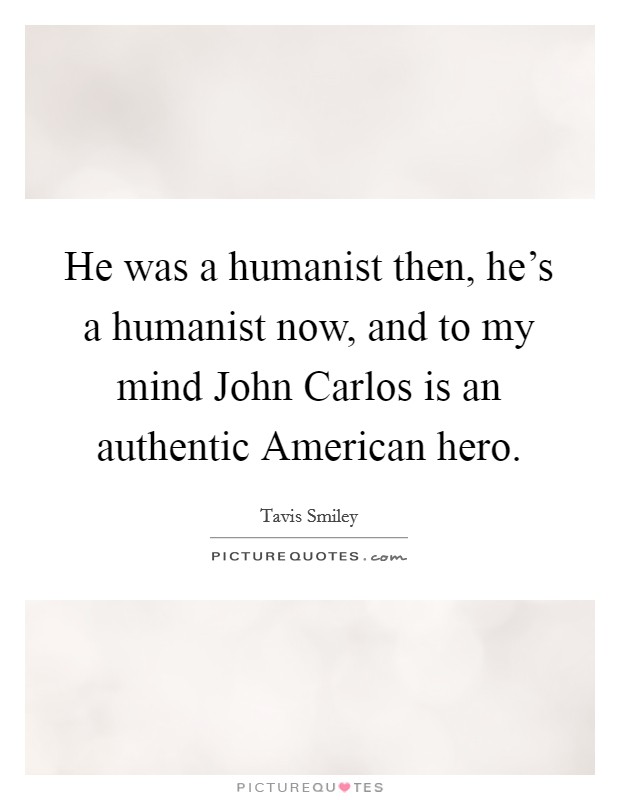He was a humanist then, he's a humanist now, and to my mind John Carlos is an authentic American hero. Picture Quote #1