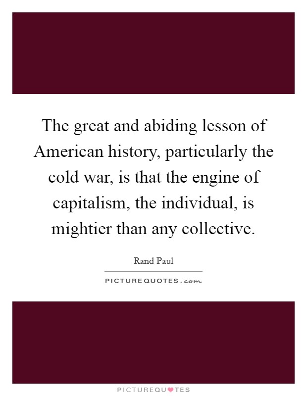 The great and abiding lesson of American history, particularly the cold war, is that the engine of capitalism, the individual, is mightier than any collective. Picture Quote #1