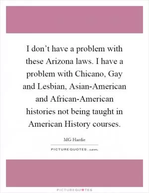 I don’t have a problem with these Arizona laws. I have a problem with Chicano, Gay and Lesbian, Asian-American and African-American histories not being taught in American History courses Picture Quote #1