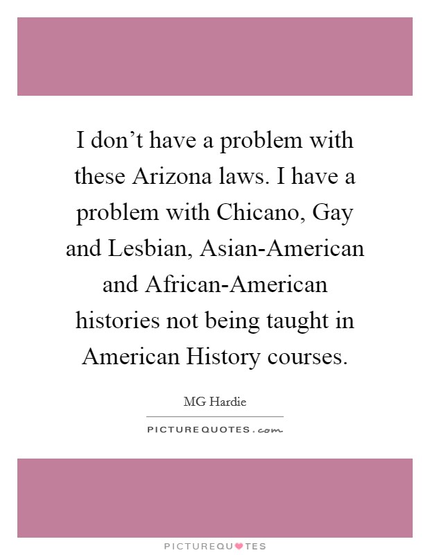 I don't have a problem with these Arizona laws. I have a problem with Chicano, Gay and Lesbian, Asian-American and African-American histories not being taught in American History courses. Picture Quote #1