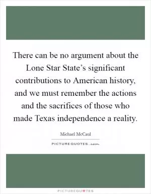 There can be no argument about the Lone Star State’s significant contributions to American history, and we must remember the actions and the sacrifices of those who made Texas independence a reality Picture Quote #1