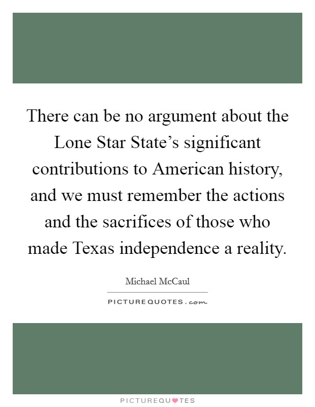 There can be no argument about the Lone Star State's significant contributions to American history, and we must remember the actions and the sacrifices of those who made Texas independence a reality. Picture Quote #1