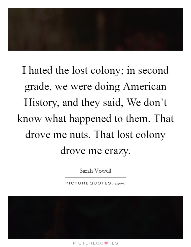 I hated the lost colony; in second grade, we were doing American History, and they said, We don't know what happened to them. That drove me nuts. That lost colony drove me crazy. Picture Quote #1