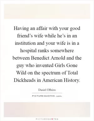 Having an affair with your good friend’s wife while he’s in an institution and your wife is in a hospital ranks somewhere between Benedict Arnold and the guy who invented Girls Gone Wild on the spectrum of Total Dickheads in American History Picture Quote #1